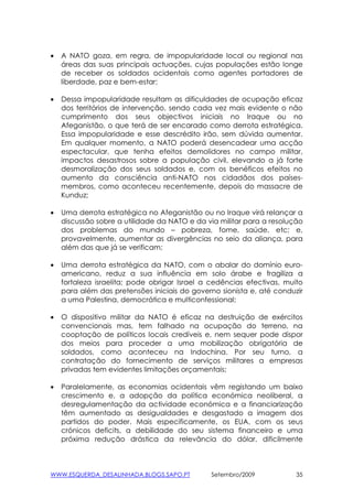 •   A NATO goza, em regra, de impopularidade local ou regional nas
    áreas das suas principais actuações, cujas populações estão longe
    de receber os soldados ocidentais como agentes portadores de
    liberdade, paz e bem-estar;

•   Dessa impopularidade resultam as dificuldades de ocupação eficaz
    dos territórios de intervenção, sendo cada vez mais evidente o não
    cumprimento dos seus objectivos iniciais no Iraque ou no
    Afeganistão, o que terá de ser encarado como derrota estratégica.
    Essa impopularidade e esse descrédito irão, sem dúvida aumentar.
    Em qualquer momento, a NATO poderá desencadear uma acção
    espectacular, que tenha efeitos demolidores no campo militar,
    impactos desastrosos sobre a população civil, elevando a já forte
    desmoralização dos seus soldados e, com os benéficos efeitos no
    aumento da consciência anti-NATO nos cidadãos dos países-
    membros, como aconteceu recentemente, depois do massacre de
    Kunduz;

•   Uma derrota estratégica no Afeganistão ou no Iraque virá relançar a
    discussão sobre a utilidade da NATO e da via militar para a resolução
    dos problemas do mundo – pobreza, fome, saúde, etc; e,
    provavelmente, aumentar as divergências no seio da aliança, para
    além das que já se verificam;

•   Uma derrota estratégica da NATO, com o abalar do domínio euro-
    americano, reduz a sua influência em solo árabe e fragiliza a
    fortaleza israelita; pode obrigar Israel a cedências efectivas, muito
    para além das pretensões iniciais do governo sionista e, até conduzir
    a uma Palestina, democrática e multiconfessional;

•   O dispositivo militar da NATO é eficaz na destruição de exércitos
    convencionais mas, tem falhado na ocupação do terreno, na
    cooptação de políticos locais credíveis e, nem sequer pode dispor
    dos meios para proceder a uma mobilização obrigatória de
    soldados, como aconteceu na Indochina. Por seu turno, a
    contratação do fornecimento de serviços militares a empresas
    privadas tem evidentes limitações orçamentais;

•   Paralelamente, as economias ocidentais vêm registando um baixo
    crescimento e, a adopção da política económica neoliberal, a
    desregulamentação da actividade económica e a financiarização
    têm aumentado as desigualdades e desgastado a imagem dos
    partidos do poder. Mais especificamente, os EUA, com os seus
    crónicos deficits, a debilidade do seu sistema financeiro e uma
    próxima redução drástica da relevância do dólar, dificilmente



WWW.ESQUERDA_DESALINHADA.BLOGS.SAPO.PT        Setembro/2009            35
 
