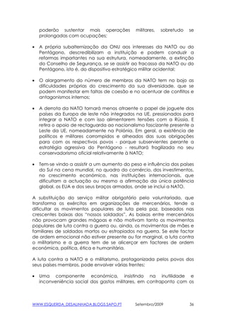 poderão sustentar mais operações          militares,   sobretudo   se
    prolongadas com ocupações;

•   A própria subalternização da ONU aos interesses da NATO ou do
    Pentágono, descredibilizam a instituição e podem conduzir a
    reformas importantes na sua estrutura, nomeadamente, a extinção
    do Conselho de Segurança, se se assistir ao fracasso da NATO ou do
    Pentágono, isto é, do dispositivo estratégico militar ocidental;

•   O alargamento do número de membros da NATO tem no bojo as
    dificuldades próprias do crescimento da sua diversidade, que se
    podem manifestar em faltas de coesão e no acentuar de conflitos e
    antagonismos internos;

•   A derrota da NATO tornará menos atraente o papel de joguete dos
    países da Europa de leste não integrados na UE, pressionados para
    integrar a NATO e com isso alimentarem tensões com a Rússia. E
    retira o apoio de rectaguarda ao nacionalismo fascizante presente a
    Leste da UE, nomeadamente na Polónia. Em geral, a existência de
    políticos e militares corrompidos e alheados das suas obrigações
    para com os respectivos povos - porque subservientes perante a
    estratégia agressiva do Pentágono - resultará fragilizada no seu
    conservadorismo oficial relativamente à NATO;

•   Tem-se vindo a assistir a um aumento do peso e influência dos países
    do Sul na cena mundial, no quadro do comércio, dos investimentos,
    no crescimento económico, nas instituições internacionais, que
    dificultam a actuação ou mesmo a afirmação da única potência
    global, os EUA e dos seus braços armados, onde se inclui a NATO.

A substituição do serviço militar obrigatório pelo voluntariado, que
transforma os exércitos em organizações de mercenários, tende a
dificultar os movimentos populares de luta pela paz, baseados nas
crescentes baixas dos “nossos soldados”. As baixas entre mercenários
não provocam grandes mágoas e não motivam tanto os movimentos
populares de luta contra a guerra ou, ainda, os movimentos de mães e
familiares de soldados mortos ou estropiados na guerra. Se este factor
de ordem emocional não estiver presente ou for marginal, a luta contra
o militarismo e a guerra tem de se alicerçar em factores de ordem
económica, política, ética e humanitária.

A luta contra a NATO e o militarismo, protagonizada pelos povos dos
seus países membros, pode envolver várias frentes:

•   Uma componente económica, insistindo na inutilidade e
    inconveniência social dos gastos militares, em contraponto com os



WWW.ESQUERDA_DESALINHADA.BLOGS.SAPO.PT        Setembro/2009            36
 