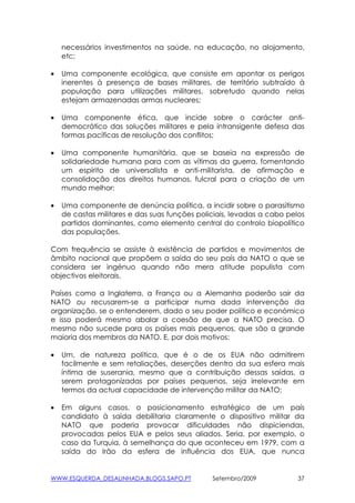 necessários investimentos na saúde, na educação, no alojamento,
    etc;

•   Uma componente ecológica, que consiste em apontar os perigos
    inerentes à presença de bases militares, de território subtraído à
    população para utilizações militares, sobretudo quando nelas
    estejam armazenadas armas nucleares;

•   Uma componente ética, que incide sobre o carácter anti-
    democrático das soluções militares e pela intransigente defesa das
    formas pacíficas de resolução dos conflitos;

•   Uma componente humanitária, que se baseia na expressão de
    solidariedade humana para com as vítimas da guerra, fomentando
    um espírito de universalista e anti-militarista, de afirmação e
    consolidação dos direitos humanos, fulcral para a criação de um
    mundo melhor:

•   Uma componente de denúncia política, a incidir sobre o parasitismo
    de castas militares e das suas funções policiais, levadas a cabo pelos
    partidos dominantes, como elemento central do controlo biopolítico
    das populações.

Com frequência se assiste à existência de partidos e movimentos de
âmbito nacional que propõem a saída do seu país da NATO o que se
considera ser ingénuo quando não mera atitude populista com
objectivos eleitorais.

Países como a Inglaterra, a França ou a Alemanha poderão sair da
NATO ou recusarem-se a participar numa dada intervenção da
organização, se o entenderem, dado o seu poder político e económico
e isso poderá mesmo abalar a coesão de que a NATO precisa. O
mesmo não sucede para os países mais pequenos, que são a grande
maioria dos membros da NATO. E, por dois motivos:

•   Um, de natureza política, que é o de os EUA não admitirem
    facilmente e sem retaliações, deserções dentro da sua esfera mais
    íntima de suserania, mesmo que a contribuição dessas saídas, a
    serem protagonizadas por países pequenos, seja irrelevante em
    termos da actual capacidade de intervenção militar da NATO;

•   Em alguns casos, o posicionamento estratégico de um país
    candidato à saída debilitaria claramente o dispositivo militar da
    NATO que poderia provocar dificuldades não dispiciendas,
    provocadas pelos EUA e pelos seus aliados. Seria, por exemplo, o
    caso da Turquia, à semelhança do que aconteceu em 1979, com a
    saída do Irão da esfera de influência dos EUA, que nunca


WWW.ESQUERDA_DESALINHADA.BLOGS.SAPO.PT         Setembro/2009            37
 
