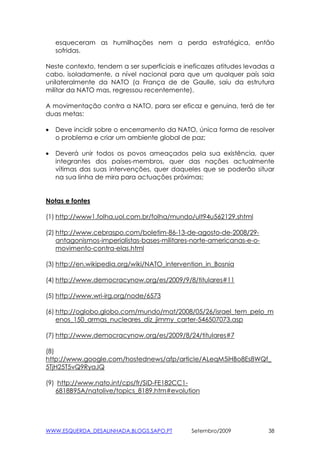 esqueceram as humilhações nem a perda estratégica, então
    sofridas.

Neste contexto, tendem a ser superficiais e ineficazes atitudes levadas a
cabo, isoladamente, a nível nacional para que um qualquer país saia
unilateralmente da NATO (a França de de Gaulle, saiu da estrutura
militar da NATO mas, regressou recentemente).

A movimentação contra a NATO, para ser eficaz e genuina, terá de ter
duas metas:

•   Deve incidir sobre o encerramento da NATO, única forma de resolver
    o problema e criar um ambiente global de paz;

•   Deverá unir todos os povos ameaçados pela sua existência, quer
    integrantes dos países-membros, quer das nações actualmente
    vítimas das suas intervenções, quer daqueles que se poderão situar
    na sua linha de mira para actuações próximas;


Notas e fontes

(1) http://www1.folha.uol.com.br/folha/mundo/ult94u562129.shtml

(2) http://www.cebraspo.com/boletim-86-13-de-agosto-de-2008/29-
    antagonismos-imperialistas-bases-militares-norte-americanas-e-o-
    movimento-contra-elas.html

(3) http://en.wikipedia.org/wiki/NATO_intervention_in_Bosnia

(4) http://www.democracynow.org/es/2009/9/8/titulares#11

(5) http://www.wri-irg.org/node/6573

(6) http://oglobo.globo.com/mundo/mat/2008/05/26/israel_tem_pelo_m
    enos_150_armas_nucleares_diz_jimmy_carter-546507073.asp

(7) http://www.democracynow.org/es/2009/8/24/titulares#7

(8)
http://www.google.com/hostednews/afp/article/ALeqM5iHBo8Es8WQf_
5TjH25T5vQ9RyaJQ

(9) http://www.nato.int/cps/fr/SID-FE182CC1-
   6818B95A/natolive/topics_8189.htm#evolution




WWW.ESQUERDA_DESALINHADA.BLOGS.SAPO.PT        Setembro/2009            38
 