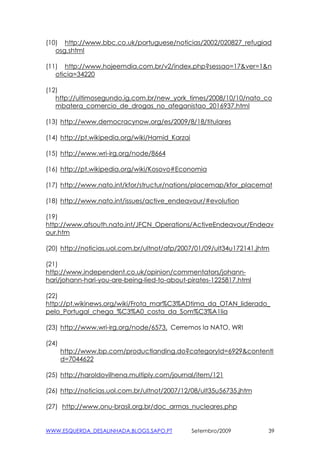 (10) http://www.bbc.co.uk/portuguese/noticias/2002/020827_refugiad
   osg.shtml

(11) http://www.hojeemdia.com.br/v2/index.php?sessao=17&ver=1&n
   oticia=34220

(12)
   http://ultimosegundo.ig.com.br/new_york_times/2008/10/10/nato_co
   mbatera_comercio_de_drogas_no_afeganistao_2016937.html

(13) http://www.democracynow.org/es/2009/8/18/titulares

(14) http://pt.wikipedia.org/wiki/Hamid_Karzai

(15) http://www.wri-irg.org/node/8664

(16) http://pt.wikipedia.org/wiki/Kosovo#Economia

(17) http://www.nato.int/kfor/structur/nations/placemap/kfor_placemat

(18) http://www.nato.int/issues/active_endeavour/#evolution

(19)
http://www.afsouth.nato.int/JFCN_Operations/ActiveEndeavour/Endeav
our.htm

(20) http://noticias.uol.com.br/ultnot/afp/2007/01/09/ult34u172141.jhtm

(21)
http://www.independent.co.uk/opinion/commentators/johann-
hari/johann-hari-you-are-being-lied-to-about-pirates-1225817.html

(22)
http://pt.wikinews.org/wiki/Frota_mar%C3%ADtima_da_OTAN_liderado_
pelo_Portugal_chega_%C3%A0_costa_da_Som%C3%A1lia

(23) http://www.wri-irg.org/node/6573, Cerremos la NATO, WRI

(24)
       http://www.bp.com/productlanding.do?categoryId=6929&contentI
       d=7044622

(25) http://haroldovilhena.multiply.com/journal/item/121

(26) http://noticias.uol.com.br/ultnot/2007/12/08/ult35u56735.jhtm

(27) http://www.onu-brasil.org.br/doc_armas_nucleares.php


WWW.ESQUERDA_DESALINHADA.BLOGS.SAPO.PT           Setembro/2009        39
 