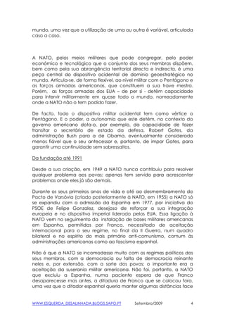 mundo, uma vez que a utilização de uma ou outra é varíável, articulada
caso a caso.



A NATO, pelos meios militares que pode congregar, pelo poder
económico e tecnológico que o conjunto dos seus membros dispõem,
bem como pela sua abrangência territorial directa e indirecta, é uma
peça central do dispositivo ocidental de domínio geoestratégico no
mundo. Articula-se. de forma flexível, ao nível militar com o Pentágono e
as forças armadas americanas, que constituem a sua trave mestra.
Porém, as forças armadas dos EUA – de per si - detêm capacidade
para intervir militarmente em quase todo o mundo, nomeadamente
onde a NATO não o tem podido fazer.

De facto, todo o dispositivo militar ocidental tem como vértice o
Pentágono. E o poder, a autonomia que este detém, no contexto do
governo americano dota-o, por exemplo, da capacidade de fazer
transitar o secretário de estado da defesa, Robert Gates, da
administração Bush para a de Obama, eventualmente considerado
menos fiável que o seu antecessor e, portanto, de impor Gates, para
garantir uma continuidade sem sobressaltos.

Da fundação até 1991

Desde a sua criação, em 1949 a NATO nunca contribuiu para resolver
qualquer problema aos povos; apenas tem servido para acrescentar
problemas onde eles já são demais.

Durante os seus primeiros anos de vida e até ao desmembramento do
Pacto de Varsóvia (criado posteriormente à NATO, em 1955) a NATO só
se expandiu com a admissão da Espanha em 1977, por iniciativa do
PSOE de Felipe Gonzalez, desejoso de reforçar a sua integração
europeia e no dispositivo imperial liderado pelos EUA. Essa ligação à
NATO vem no seguimento da instalação de bases militares americanas
em Espanha, permitidas por Franco, necessitado de aceitação
internacional para o seu regime, no final da II Guerra, num quadro
bilateral e no espírito do mais primário anti-comunismo, comum às
administrações americanas como ao fascismo espanhol.

Não é que a NATO se incomodasse muito com os regimes políticos dos
seus membros, com a democracia ou falta de democracia reinante
neles e, por extensão, com a sorte dos povos; o importante era a
aceitação da suserania militar americana. Não foi, portanto, a NATO
que excluiu a Espanha, numa paciente espera de que Franco
desaparecesse mas antes, a ditadura de Franco que se colocou fora,
uma vez que o ditador espanhol queria manter algumas distâncias face


WWW.ESQUERDA_DESALINHADA.BLOGS.SAPO.PT        Setembro/2009             4
 