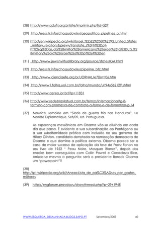 (28) http://www.adufrj.org.br/site/imprimir.php?id=527

(29) http://resistir.info/chossudovsky/geopolitica_pipelines_p.html

(30) http://en.wikipedia.org/wiki/Israel_%25E2%2580%2593_United_States
     _military_relations&prev=/translate_s%3Fhl%3Dpt-
     PT%26q%3Dajuda%2Bmilitar%2Bamericana%2Bisrael%26tq%3DU.S.%2
     Bmilitary%2Baid%2Bisrael%26sl%3Dpt%26tl%3Den

(31) http://www.jewishvirtuallibrary.org/jsource/states/GA.html

(32) http://resistir.info/chossudovsky/pipeline_btc.html

(33) http://www.cienciaefe.org.br/JORNAL/e70/mt06.htm

(34) http://www1.folha.uol.com.br/folha/mundo/ult94u562129.shtml

(35) http://www.aereo.jor.br/?p=11831

(36) http://www.redebrasilatual.com.br/temas/internacional/g-8-
     termina-com-promessa-de-combate-a-fome-e-de-formalizar-g-14

(37)   Maurice Lemoine em “Sinais de guerra fria nas Honduras”, Le
       Monde Diplomatique, Set/09, ed. Portuguesa.

       As esperanças messiânicas em Obama vão-se diluindo em cada
       dia que passa. É evidente a sua subordinação ao Pentágono ou
       a sua subalternidade prática com inclusão no seu governo de
       Hillary Clinton, candidata derrotada na nomeação democrata de
       Obama e que domina a política externa. Obama parece ser o
       caso de maior sucesso de aplicação da tese de Franz Fanon no
       seu livro de 1952 “ Peau Noire, Masques Blancs”, depois dos
       ensaios bem conseguidos com Collin Powell e Condoleza Rice.
       Arrisca-se mesmo a pergunta: será o presidente Barack Obama
       um “powerpoint”?

(38)
http://pt.wikipedia.org/wiki/Anexo:Lista_de_pa%C3%ADses_por_gastos_
militares

(39)   http://engforum.pravda.ru/showthread.php?p=2941945




WWW.ESQUERDA_DESALINHADA.BLOGS.SAPO.PT          Setembro/2009         40
 