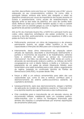 aos EUA, desconfiado como era face ao “american way of life”, pouco
adequado ao seu conservadorismo católico. Tal como, aliás, o
português Salazar, embora este tenha sido obrigado a aderir ao
dispositivo americano por causa da importância dos Açores durante a II
Guerra e posteriormente, como escala de reabastecimento nas
ligações entre os dois lados do Atlântico, em caso de conflito leste-
oeste. Refira-se ainda que a NATO também ajudou e veio a coexistir
muito bem com os coronéis gregos ou com os regimes militares turcos,
igualmente de pendor autoritário e fascista.

Até ao fim da chamada Guerra Fria, a NATO foi o principal manto que
cobriu vários objectivos estratégicos dos países ocidentais no seu
conjunto e dos EUA, particularmente, no que respeitava à URSS e aos
países do Pacto de Varsóvia:

•   Politicamente, promover um clima de insegurança e de ameaça
    permanente quanto ao poder militar soviético e às reais
    capacidades e intenções da URSS para com a Europa Ocidental.

•   Internamente, desse clima internacional de crispação sairam
    atitudes de repressão, descrédito e discriminação relativamente a
    partidos e movimentos de esquerda e de trabalhadores, sofrendo
    todos o anátema de estarem ao serviço do “comunismo
    internacional”. Na Itália, nas décadas de 70-80, tendo em conta a
    dimensão da reivindicação sindical e política, os militares da NATO
    congregaram-se com a direita italiana, a Mafia e o Vaticano, na
    preparação de um golpe de estado (Operação Gládio), para
    fomentarem uma saída autoritária para o país, dado o esgotamento
    do regime, baseado no continuado domínio do Partido da
    Democracia Cristã (PDC), no poder desde 1946.

•   Forçar a URSS a um esforço armamentista para além das suas
    capacidades que, como se veio a verificar, contribuiu para o
    desmoronamento do sistema político-económico existente, de
    capitalismo de Estado;

•   Subsequentemente, após esse desmoronamento, alargar o território
    de aplicação do modelo de capitalismo assente no “mercado livre”
    e no domínio irrestrito do capital financeiro e das multinacionais;

•   Criar condições para a manutenção de um elevado volume de
    encomendas militares, viabilizando assim um complexo político-
    militar-industrial, com o vértice no Pentágono financiado pelo
    dinheiro dos impostos e complementado por enormes exportações
    de armamento sofisticado;




WWW.ESQUERDA_DESALINHADA.BLOGS.SAPO.PT       Setembro/2009            5
 