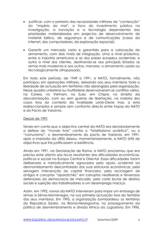 •   Justificar, com o pretexto das necessidades militares de “contenção”
    do “império do mal”, o foco do investimento público na
    investigação, a inovação e a tecnologia dependentes das
    prioridades materializadas em projectos de desenvolvimento de
    material bélico, de segurança e de comunicações (casos da
    internet, dos computadores, da exploração espacial);

•   Garantir um mercado vasto e garantido para a colocação do
    armamento, com dois níveis de integração. Uma a nível produtivo,
    entre a indústria americana e as dos países europeus ocidentais; e
    outra a nível dos clientes, destinando-se aos principais Estados as
    armas mais modernas e aos outros, menores, o armamento usado ou
    tecnologicamente ultrapassado;

Em todo este período, de 1949 a 1991, a NATO, formalmente, não
participou em operações militares, deixando aos seus membros toda a
liberdade de actuação em territórios não abrangidos pela organização.
Nesse quadro unilateral ou multilateral desenvolveram-se conflitos vários,
na Coreia, no Vietnam, no Suez, em Chipre, no âmbito da
descolonização, com ou sem guerras de libertação, na maioria dos
casos fora do contexto da rivalidade Leste-Oeste mas, a esta
redireccionados e sempre sem confronto directo entre tropas da NATO
e do Pacto de Varsóvia.

Depois de 1991

Tendo em conta que o objectivo central da NATO era declaradamente
a defesa do “mundo livre” contra o “totalitarismo soviético”, ou o
“comunismo”, o desmembramento do pacto de Varsóvia, em 1991,
após a implosão da URSS deixou, momentaneamente, a NATO órfã de
objectivos que lhe justificassem a existência.

Ainda em 1991, na Declaração de Roma, a NATO proclamou que era
preciso estar atento aos riscos resultantes das dificuldades económicas,
políticas e sociais na Europa Central e Oriental. Essas dificuldades foram
deliberada e metodicamente agravadas pelo apoio ocidental ao
desmantelamento descontrolado das suas estruturas económicas, pela
selvagem intervenção do capital financeiro, pela reciclagem de
antigos e corruptos “aparatchiks” em corruptos neoliberais e ferverosos
defensores da democracia de mercado, pelo corte brutal de direitos
sociais e sujeição dos trabalhadores a um desemprego maciço.

Assim, em 1992, navios da NATO intervieram para impor um embargo de
armas à Sérvia-Montenegro, na sua primeira actuação fora do território
dos seus membros. Em 1995, a organização bombardeou os territórios
da Republica Srpska, na Bósnia-Herzegovina, no prosseguimento da
política de desmembramento e divisão étnica da Jugoslávia. Em 1996,


WWW.ESQUERDA_DESALINHADA.BLOGS.SAPO.PT         Setembro/2009             6
 
