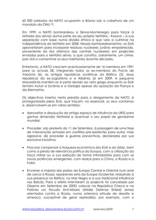 60 000 soldados da NATO ocuparam a Bósnia sob a cobertura de um
mandato da ONU (3).

Em 1999, a NATO bombardeou a Sérvia-Montenegro para forçar à
retirada dos sérvios duma parte do seu próprio território - Kosovo – a sua
separação com base numa divisão étnica e que veio a culminar na
independência do território em 2008. Nesses bombardeamentos, os EUA
aproveitaram para incorporar resíduos nucleares (urânio empobrecido,
proveniente do lixo atómico das centrais nucleares) em projécteis
enviados para o território sérvio, o que constitui, claramente, um crime,
pois virá a contaminar os seus habitantes durante décadas,

Entretanto, a NATO cresciam acentuadamente de 16 membros em 1991
para os actuais 28, integrando todos os ex-membros do Pacto de
Varsóvia (6), as antigas repúblicas soviéticas do Báltico (3), duas
repúblicas da ex-Jugoslávia e a Albânia, já em 2009. A pequena
Macedónia mantém-se à porta devido ao veto grego enquanto os EUA
tentam incluir a Ucrânia e a Geórgia apesar da oposição da França e
da Alemanha.

Os objectivos insertos nesta pressão para o alargamento da NATO, é
protagonizada pelos EUA, que traçam, no essencial, os seus contornos
e, desenvolvem-se em vários sentidos:

•   Aproveitar a dissolução do antigo espaço de influência da URSS para
    ganhar dimensão territorial e acentuar o seu papel de gendarme
    mundial;

•   Proceder, sob pretexto do 11 de Setembro, à passagem de uma fase
    de intervenção armada em conflitos pré-existentes para outra, mais
    agressiva, de proceder a guerras preventivas, declaradas por sua
    exclusiva iniciativa;

•   Procurar compensar a fraqueza económica dos EUA e do dólar, bem
    como a perda de relevância política da Europa, com a utilização da
    força militar ou a sua exibição de forma intimidatória para com as
    novas potências emergentes, com realce para a China, a Rússia e a
    Índia;

•   Envolver a maioria dos países da Europa Central e Oriental num anel
    de cerco à Rússia, separando esta da Europa Ocidental, reduzindo a
    sua presença no Báltico, no Mar Negro e a sua tradicional influência
    nos Balcãs. Para o efeito intentaram (o projecto foi cancelado por
    Obama em Setembro de 2009) colocar na República Checa e na
    Polónia um Escudo Anti-Mísseis (Missile Defense Shield) armas
    orientados contra a Rússia, numa ostensiva atitude de desafio e
    ameaça, susceptível de gerar represálias, por exemplo, com o


WWW.ESQUERDA_DESALINHADA.BLOGS.SAPO.PT         Setembro/2009             7
 