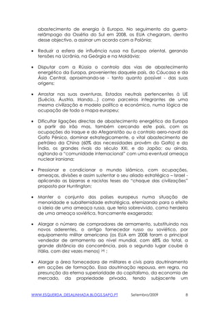 abastecimento de energia à Europa. No seguimento da guerra-
    relâmpago da Ossétia do Sul em 2008, os EUA chegaram, dentro
    desse objectivo, a assinar um acordo com a Polónia;

•   Reduzir a esfera de influência russa na Europa oriental, gerando
    tensões na Ucrânia, na Geórgia e na Moldávia;

•   Disputar com a Rússia o controlo das vias de abastecimento
    energético da Europa, provenientes daquele país, do Cáucaso e da
    Ásia Central, aproximando-se - tanto quanto possível - das suas
    origens;

•   Arrastar nas suas aventuras, Estados neutrais pertencentes à UE
    (Suécia, Áustria, Irlanda…) como parceiros integrantes de uma
    mesma civilização e modelo político e económico, numa lógica de
    ocupação de todo o mapa europeu;

•   Dificultar ligações directas de abastecimento energético da Europa
    a partir do Irão mas, também cercando este país, com as
    ocupações do Iraque e do Afeganistão ou o controlo aero-naval do
    Golfo Pérsico, dominar estrategicamente, o vital abastecimento de
    petróleo da China (60% das necessidades provêm do Golfo) e da
    Índia, os grandes rivais do século XXI, e do Japão; ou ainda,
    agitando a “comunidade internacional” com uma eventual ameaça
    nuclear iraniana;

•   Pressionar e condicionar o mundo islâmico, com ocupações,
    ameaças, divisões e assim sustentar o seu aliado estratégico – Israel -
    aplicando as bizarras e racistas teses do “choque das civilizações”
    proposto por Huntington;

•   Manter o conjunto dos países europeus numa situação de
    menoridade e subalternidade estratégica, eternizando para o efeito
    a ideia de uma ameaça russa, que teria sobrevivido, como herdeira
    de uma ameaça soviética, francamente exagerada;

•   Alargar o número de compradores de armamento, substituindo nos
    novos aderentes, o antigo fornecedor russo ou soviético, por
    equipamento militar americano (os EUA em 2008 foram o principal
    vendedor de armamento ao nível mundial, com 68% do total, a
    grande distância da concorrência, pois o segundo lugar coube à
    Itália, com dez vezes menos) (4) ;

•   Alargar a área fornecedora de militares e civis para doutrinamento
    em acções de formação. Essa doutrinação repousa, em regra, na
    presunção da eterna superioridade do capitalismo, da economia de
    mercado, da propriedade privada, tendo subjacente um


WWW.ESQUERDA_DESALINHADA.BLOGS.SAPO.PT          Setembro/2009             8
 