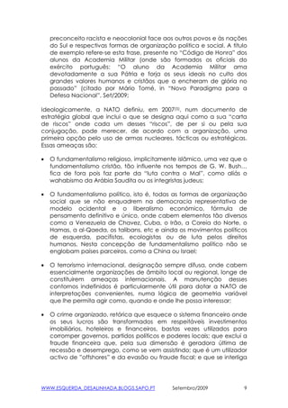 preconceito racista e neocolonial face aos outros povos e às nações
    do Sul e respectivas formas de organização politica e social. A título
    de exemplo refere-se esta frase, presente no “Código de Honra” dos
    alunos da Academia Militar (onde são formados os oficiais do
    exército português: “O aluno da Academia Militar ama
    devotadamente a sua Pátria e forja os seus ideais no culto dos
    grandes valores humanos e cristãos que a encheram de glória no
    passado” (citado por Mário Tomé, in “Novo Paradigma para a
    Defesa Nacional”, Set/2009;

Ideologicamente, a NATO definiu, em 2007(5), num documento de
estratégia global que inclui o que se designa aqui como a sua “carta
de riscos” onde cada um desses “riscos”, de per si ou pela sua
conjugação, pode merecer, de acordo com a organização, uma
primeira opção pelo uso de armas nucleares, tácticas ou estratégicas.
Essas ameaças são:

•   O fundamentalismo religioso, implicitamente islâmico, uma vez que o
    fundamentalismo cristão, tão influente nos tempos de G. W. Bush…
    fica de fora pois faz parte da “luta contra o Mal”, como aliás o
    wahabismo da Arábia Saudita ou os integristas judeus;

•   O fundamentalismo político, isto é, todas as formas de organização
    social que se não enquadrem na democracia representativa de
    modelo ocidental e o liberalismo económico, fórmula de
    pensamento definitivo e único, onde cabem elementos tão diversos
    como a Venezuela de Chavez, Cuba, o Irão, a Coreia do Norte, o
    Hamas, a al-Qaeda, os talibans, etc e ainda os movimentos políticos
    de esquerda, pacifistas, ecologistas ou de luta pelos direitos
    humanos. Nesta concepção de fundamentalismo político não se
    englobam países parceiros, como a China ou Israel;

•   O terrorismo internacional, designação sempre difusa, onde cabem
    essencialmente organizações de âmbito local ou regional, longe de
    constituirem ameaças internacionais. A manutenção desses
    contornos indefinidos é particularmente útil para dotar a NATO de
    interpretações convenientes, numa lógica de geometria variável
    que lhe permita agir como, quando e onde lhe possa interessar;

•   O crime organizado, retórica que esquece o sistema financeiro onde
    os seus lucros são transformados em respeitáveis investimentos
    imobiliários, hoteleiros e financeiros, bastas vezes utilizados para
    corromper governos, partidos políticos e poderes locais; que exclui a
    fraude financeira que, pela sua dimensão é geradora última de
    recessão e desemprego, como se vem assistindo; que é um utilizador
    activo de ”offshores” e da evasão ou fraude fiscal; e que se interliga




WWW.ESQUERDA_DESALINHADA.BLOGS.SAPO.PT         Setembro/2009             9
 