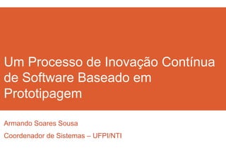 Um Processo de Inovação Contínua 
de Software Baseado em 
Prototipagem 
Armando Soares Sousa 
Coordenador de Sistemas – UFPI/NTI 
 