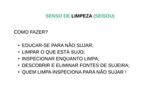 COMO FAZER?
• EDUCAR-SE PARA NÃO SUJAR;
• LIMPAR O QUE ESTÁ SUJO;
• INSPECIONAR ENQUANTO LIMPA;
• DESCOBRIR E ELIMINAR FONTES DE SUJEIRA;
• QUEM LIMPA INSPECIONA PARA NÃO SUJAR !
SENSO DE LIMPEZA (SEISOU)
 