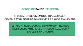 SENSO DE SAÚDE (SEIKETSU)
O LOCAL ONDE VIVEMOS E TRABALHAMOS
DEVEM ESTAR SEMPRE FAVORÁVEIS A SAÚDE E A HIGIENE.
ESTADO ATINGIDO COM A APLICAÇÃO CONTÍNUA DOS
TRÊS SENSOS ANTERIORES + PREOCUPAÇÃO COM A
SAÚDE FÍSICA E MENTAL
 