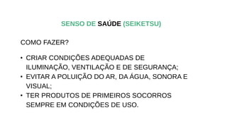 • CRIAR CONDIÇÕES ADEQUADAS DE
ILUMINAÇÃO, VENTILAÇÃO E DE SEGURANÇA;
• EVITAR A POLUIÇÃO DO AR, DA ÁGUA, SONORA E
VISUAL;
• TER PRODUTOS DE PRIMEIROS SOCORROS
SEMPRE EM CONDIÇÕES DE USO.
SENSO DE SAÚDE (SEIKETSU)
COMO FAZER?
 