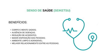 BENEFÍCIOS:
• CORPO E MENTE SADIOS;
• AUSÊNCIA DE DOENÇAS;
• REDUÇÃO DE ACIDENTES;
• MAIOR DISPOSIÇÃO DAS PESSOAS;
• AMBIENTE LIMPO E AGRADÁVEL;
• MELHOR RELACIONAMENTO ENTRE AS PESSOAS.
SENSO DE SAÚDE (SEIKETSU)
 