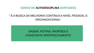 SENSO DE AUTODISCIPLINA (SHITSUKE)
“ É A BUSCA DA MELHORIA CONTÍNUA A NÍVEL PESSOAL E
ORGANIZACIONAL”
ORDEM, ROTINA, PADRÕES E
CONSTANTE APERFEIÇOAMENTO
 