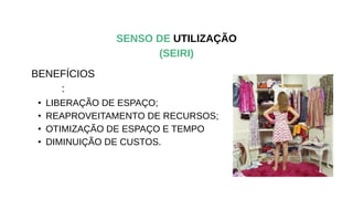 SENSO DE UTILIZAÇÃO
(SEIRI)
• LIBERAÇÃO DE ESPAÇO;
• REAPROVEITAMENTO DE RECURSOS;
• OTIMIZAÇÃO DE ESPAÇO E TEMPO
• DIMINUIÇÃO DE CUSTOS.
BENEFÍCIOS
:
 