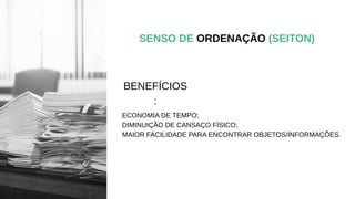 SENSO DE ORDENAÇÃO (SEITON)
ECONOMIA DE TEMPO;
DIMINUIÇÃO DE CANSAÇO FÍSICO;
MAIOR FACILIDADE PARA ENCONTRAR OBJETOS/INFORMAÇÕES.
BENEFÍCIOS
:
 