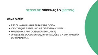 COMO FAZER?
• ESCOLHA UM LUGAR PARA CADA COISA;
• IDENTIFIQUE ESSES LOCAIS DE FORMA VISÍVEL;
• MANTENHA CADA COISA NO SEU LUGAR;
• ORDENE OS DOCUMENTOS, INFORMAÇÕES E A SUA MANEIRA
DE TRABALHAR.
SENSO DE ORDENAÇÃO (SEITON)
 
