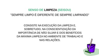 SENSO DE LIMPEZA (SEISOU)
"SEMPRE LIMPO É DIFERENTE DE SEMPRE LIMPANDO"
CONSISTE NA EXECUÇÃO DA LIMPEZA E,
SOBRETUDO, NA CONSCIENTIZAÇÃO DA
IMPORTÂNCIA DE NÃO SUJAR E DOS BENEFÍCIOS
DA MÁXIMA LIMPEZA NO AMBIENTE DE TRABALHO E
NAS RELAÇÕES.
 