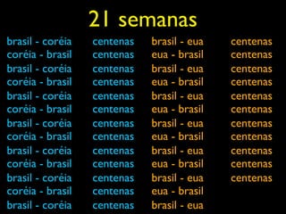 21 semanas
brasil - coréia   centenas   brasil - eua   centenas
coréia - brasil   centenas   eua - brasil   centenas
brasil - coréia   centenas   brasil - eua   centenas
coréia - brasil   centenas   eua - brasil   centenas
brasil - coréia   centenas   brasil - eua   centenas
coréia - brasil   centenas   eua - brasil   centenas
brasil - coréia   centenas   brasil - eua   centenas
coréia - brasil   centenas   eua - brasil   centenas
brasil - coréia   centenas   brasil - eua   centenas
coréia - brasil   centenas   eua - brasil   centenas
brasil - coréia   centenas   brasil - eua   centenas
coréia - brasil   centenas   eua - brasil
brasil - coréia   centenas   brasil - eua
 