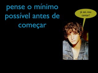 pense o mínimo      já sei, vou
possível antes de     cantar!


    começar
 