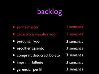 backlog
• senha master                 1 semanas

• cadastro e visualiza voo     1 semanas

• pesquisar voo                3 semanas
• escolher assento             3 semanas
• comprar: deb, cred, boleto   3 semanas

• imprimir bilhete             3 semanas
• gerenciar perﬁl              3 semanas
 