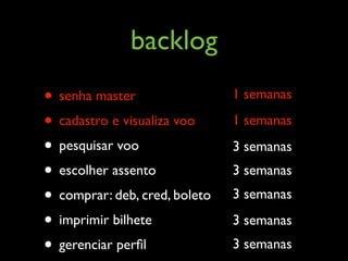 backlog
• senha master                 1 semanas

• cadastro e visualiza voo     1 semanas

• pesquisar voo                3 semanas
• escolher assento             3 semanas
• comprar: deb, cred, boleto   3 semanas

• imprimir bilhete             3 semanas
• gerenciar perﬁl              3 semanas
 