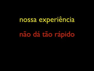nossa experiência
não dá tão rápido
 