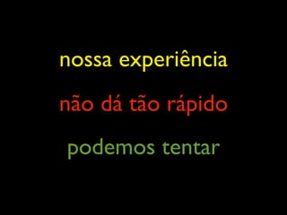 nossa experiência
não dá tão rápido
podemos tentar
 