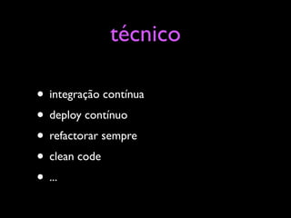 técnico

• integração contínua
• deploy contínuo
• refactorar sempre
• clean code
• ...
 