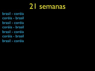 21 semanas
brasil - coréia
coréia - brasil
brasil - coréia
coréia - brasil
brasil - coréia
coréia - brasil
brasil - coréia
 