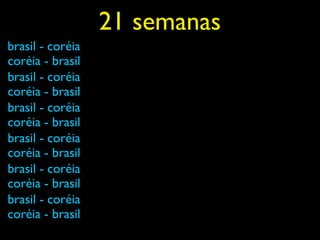 21 semanas
brasil - coréia
coréia - brasil
brasil - coréia
coréia - brasil
brasil - coréia
coréia - brasil
brasil - coréia
coréia - brasil
brasil - coréia
coréia - brasil
brasil - coréia
coréia - brasil
 
