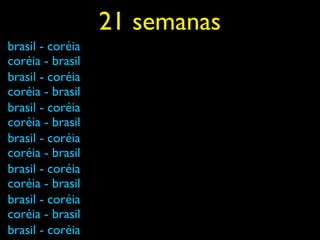 21 semanas
brasil - coréia
coréia - brasil
brasil - coréia
coréia - brasil
brasil - coréia
coréia - brasil
brasil - coréia
coréia - brasil
brasil - coréia
coréia - brasil
brasil - coréia
coréia - brasil
brasil - coréia
 