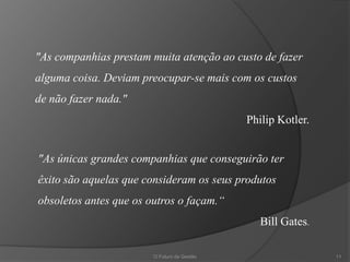 "As companhias prestam muita atenção ao custo de fazer
alguma coisa. Deviam preocupar-se mais com os custos
de não fazer nada."
                                             Philip Kotler.


"As únicas grandes companhias que conseguirão ter
êxito são aquelas que consideram os seus produtos
obsoletos antes que os outros o façam.“
                                                Bill Gates.

                        O Futuro da Gestão                    11
 