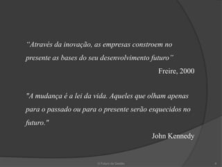 “Através da inovação, as empresas constroem no
presente as bases do seu desenvolvimento futuro”
                                             Freire, 2000


"A mudança é a lei da vida. Aqueles que olham apenas
para o passado ou para o presente serão esquecidos no
futuro."
                                            John Kennedy


                       O Futuro da Gestão                   4
 