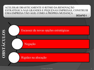 ACELERAR DRASTICAMENTE O RITMO DA RENOVAÇÃO
       ESTRATÉGICA NAS GRANDES E PEQUENAS EMPRESAS, CONSTRUIR
       UMA EMPRESA TÃO ÁGIL COMO A PRÓPRIA MUDANÇA
                                                         DESAFIO I




                 Escassez de novas opções estratégicas
OBSTÁCULOS




                   Negação



                 Rigidez na alocação


                                O Futuro da Gestão                   5
 