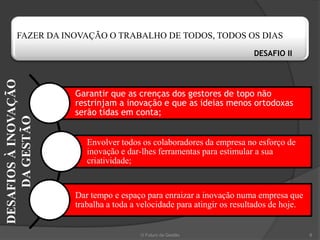FAZER DA INOVAÇÃO O TRABALHO DE TODOS, TODOS OS DIAS
                                                                        DESAFIO II
DESAFIOS À INOVAÇÃO




                      Garantir que as crenças dos gestores de topo não
                      restrinjam a inovação e que as ideias menos ortodoxas
                      serão tidas em conta;
    DA GESTÃO




                         Envolver todos os colaboradores da empresa no esforço de
                         inovação e dar-lhes ferramentas para estimular a sua
                         criatividade;


                      Dar tempo e espaço para enraizar a inovação numa empresa que
                      trabalha a toda a velocidade para atingir os resultados de hoje.


                                        O Futuro da Gestão                               8
 