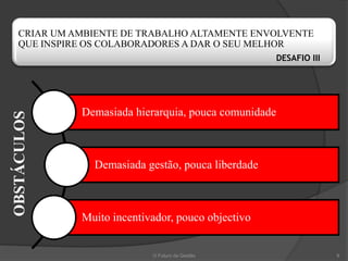 CRIAR UM AMBIENTE DE TRABALHO ALTAMENTE ENVOLVENTE
   QUE INSPIRE OS COLABORADORES A DAR O SEU MELHOR
                                                      DESAFIO III




             Demasiada hierarquia, pouca comunidade
OBSTÁCULOS




               Demasiada gestão, pouca liberdade



             Muito incentivador, pouco objectivo


                           O Futuro da Gestão                       9
 
