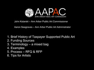John Kotarski – Ann Arbor Public Art Commissioner

     Aaron Seagraves – Ann Arbor Public Art Administrator



1. Brief History of Taxpayer Supported Public Art
2. Funding Sources
3. Terminology – a mixed bag
4. Examples
5. Process – RFQ & RFP
6. Tips for Artists
 
