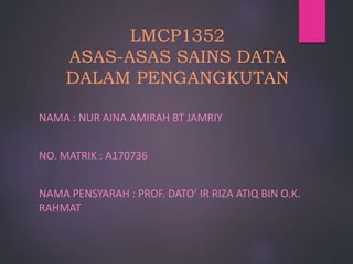 LMCP1352
ASAS-ASAS SAINS DATA
DALAM PENGANGKUTAN
NAMA : NUR AINA AMIRAH BT JAMRIY
NO. MATRIK : A170736
NAMA PENSYARAH : PROF. DATO’ IR RIZA ATIQ BIN O.K.
RAHMAT
 