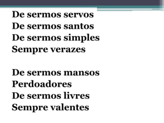 De sermos servos
De sermos santos
De sermos simples
Sempre verazes
De sermos mansos
Perdoadores
De sermos livres
Sempre valentes
 