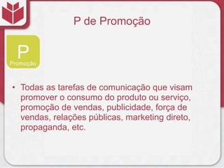 P de Promoção
• Todas as tarefas de comunicação que visam
promover o consumo do produto ou serviço,
promoção de vendas, publicidade, força de
vendas, relações públicas, marketing direto,
propaganda, etc.
 