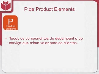 P de Product Elements
• Todos os componentes do desempenho do
serviço que criam valor para os clientes.
 