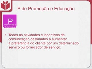 P de Promoção e Educação
• Todas as atividades e incentivos de
comunicação destinados a aumentar
a preferência do cliente por um determinado
serviço ou fornecedor de serviço.
 