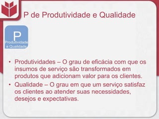 P de Produtividade e Qualidade
• Produtividades – O grau de eficácia com que os
insumos de serviço são transformados em
produtos que adicionam valor para os clientes.
• Qualidade – O grau em que um serviço satisfaz
os clientes ao atender suas necessidades,
desejos e expectativas.
 