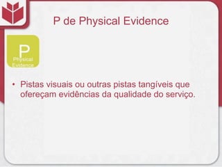 P de Physical Evidence
• Pistas visuais ou outras pistas tangíveis que
ofereçam evidências da qualidade do serviço.
 