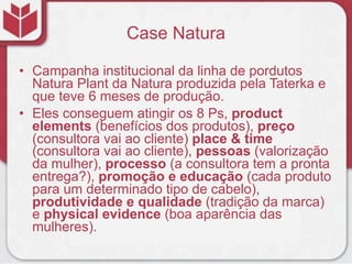 Case Natura
• Campanha institucional da linha de pordutos
Natura Plant da Natura produzida pela Taterka e
que teve 6 meses de produção.
• Eles conseguem atingir os 8 Ps, product
elements (benefícios dos produtos), preço
(consultora vai ao cliente) place & time
(consultora vai ao cliente), pessoas (valorização
da mulher), processo (a consultora tem a pronta
entrega?), promoção e educação (cada produto
para um determinado tipo de cabelo),
produtividade e qualidade (tradição da marca)
e physical evidence (boa aparência das
mulheres).
 