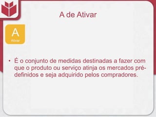 A de Ativar
• É o conjunto de medidas destinadas a fazer com
que o produto ou serviço atinja os mercados pré-
definidos e seja adquirido pelos compradores.
 