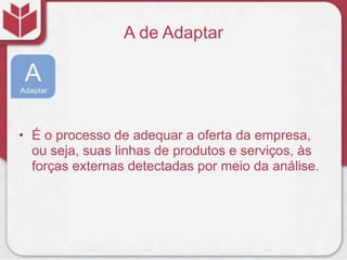 A de Adaptar
• É o processo de adequar a oferta da empresa,
ou seja, suas linhas de produtos e serviços, às
forças externas detectadas por meio da análise.
 