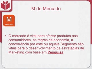 M de Mercado
• O mercado é vital para ofertar produtos aos
consumidores, as regras da economia, a
concorrência por este ou aquele Segmento são
vitais para o desenvolvimento de estratégias de
Marketing com base em Pesquisa.
 