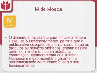 M de Moeda
• O dinheiro é necessário para o investimento e
Pesquisa & Desenvolvimento, permite que o
público-alvo desejado seja encontrado e que os
produtos ou serviços ofertados tenham destino
certo, os investimentos em estrutura,
contratação, aprimoramento dos Talentos
Humanos e o giro monetário garantem a
sustentabilidade do mercado e todo o seu
funcionamento.
 